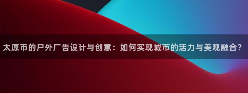 杏宇平台代理怎么样可靠吗：太原市的户外广告设计与创意：如何实现城市的活力与美观融合？